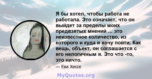 Я бы хотел, чтобы работа не работала. Это означает, что он выйдет за пределы моих предвзятых мнений ... это неизвестное количество, из которого и куда я хочу пойти. Как вещь, объект, он соглашается с его нелогичным я.