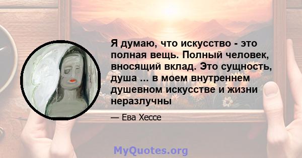 Я думаю, что искусство - это полная вещь. Полный человек, вносящий вклад. Это сущность, душа ... в моем внутреннем душевном искусстве и жизни неразлучны