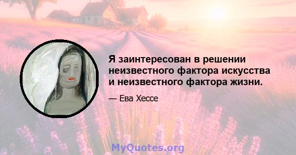 Я заинтересован в решении неизвестного фактора искусства и неизвестного фактора жизни.