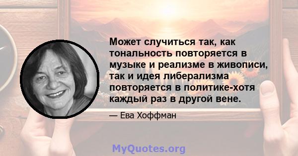 Может случиться так, как тональность повторяется в музыке и реализме в живописи, так и идея либерализма повторяется в политике-хотя каждый раз в другой вене.