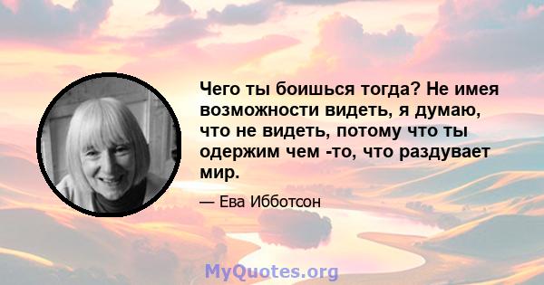 Чего ты боишься тогда? Не имея возможности видеть, я думаю, что не видеть, потому что ты одержим чем -то, что раздувает мир.