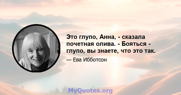 Это глупо, Анна, - сказала почетная олива. - Бояться - глупо, вы знаете, что это так.