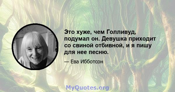 Это хуже, чем Голливуд, подумал он. Девушка приходит со свиной отбивной, и я пишу для нее песню.