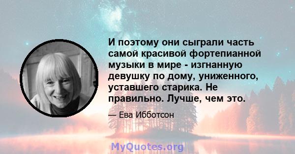 И поэтому они сыграли часть самой красивой фортепианной музыки в мире - изгнанную девушку по дому, униженного, уставшего старика. Не правильно. Лучше, чем это.