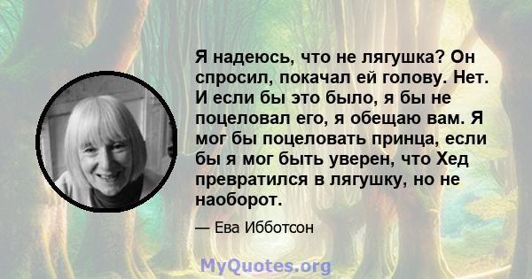 Я надеюсь, что не лягушка? Он спросил, покачал ей голову. Нет. И если бы это было, я бы не поцеловал его, я обещаю вам. Я мог бы поцеловать принца, если бы я мог быть уверен, что Хед превратился в лягушку, но не