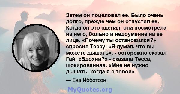 Затем он поцеловал ее. Было очень долго, прежде чем он отпустил ее. Когда он это сделал, она посмотрела на него, больно и недоумение на ее лице. «Почему ты остановился?» спросил Тессу. «Я думал, что вы можете дышать», - 