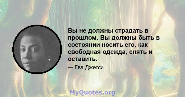 Вы не должны страдать в прошлом. Вы должны быть в состоянии носить его, как свободная одежда, снять и оставить.