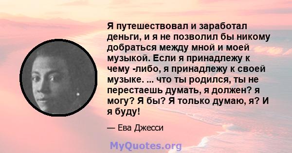 Я путешествовал и заработал деньги, и я не позволил бы никому добраться между мной и моей музыкой. Если я принадлежу к чему -либо, я принадлежу к своей музыке. ... что ты родился, ты не перестаешь думать, я должен? я