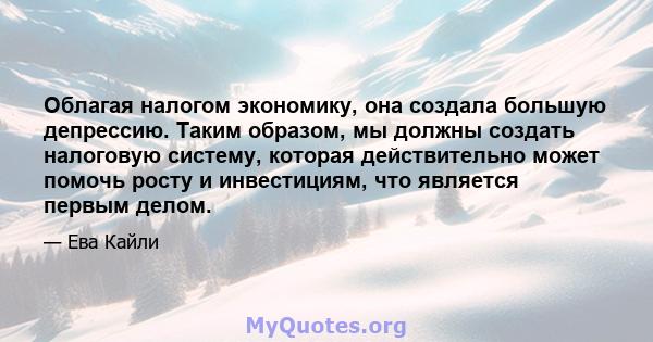 Облагая налогом экономику, она создала большую депрессию. Таким образом, мы должны создать налоговую систему, которая действительно может помочь росту и инвестициям, что является первым делом.