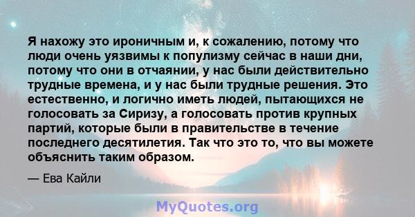 Я нахожу это ироничным и, к сожалению, потому что люди очень уязвимы к популизму сейчас в наши дни, потому что они в отчаянии, у нас были действительно трудные времена, и у нас были трудные решения. Это естественно, и