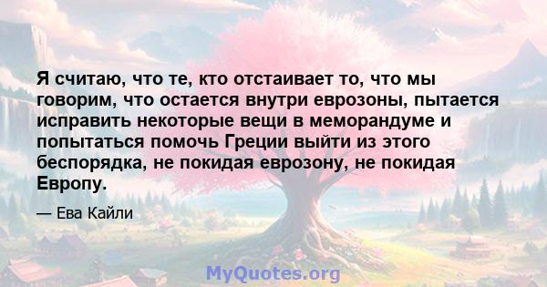 Я считаю, что те, кто отстаивает то, что мы говорим, что остается внутри еврозоны, пытается исправить некоторые вещи в меморандуме и попытаться помочь Греции выйти из этого беспорядка, не покидая еврозону, не покидая