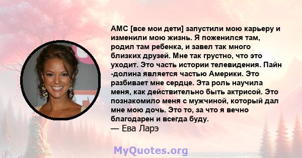 AMC [все мои дети] запустили мою карьеру и изменили мою жизнь. Я поженился там, родил там ребенка, и завел так много близких друзей. Мне так грустно, что это уходит. Это часть истории телевидения. Пайн -долина является