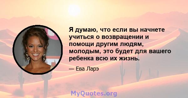 Я думаю, что если вы начнете учиться о возвращении и помощи другим людям, молодым, это будет для вашего ребенка всю их жизнь.