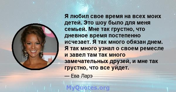 Я любил свое время на всех моих детей. Это шоу было для меня семьей. Мне так грустно, что дневное время постепенно исчезает. Я так много обязан днем. Я так много узнал о своем ремесле и завел там так много замечательных 