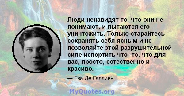 Люди ненавидят то, что они не понимают, и пытаются его уничтожить. Только старайтесь сохранять себя ясным и не позволяйте этой разрушительной силе испортить что -то, что для вас, просто, естественно и красиво.