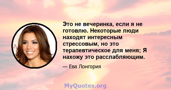 Это не вечеринка, если я не готовлю. Некоторые люди находят интересным стрессовым, но это терапевтическое для меня; Я нахожу это расслабляющим.