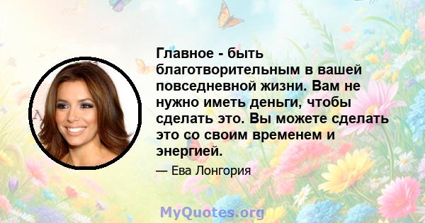 Главное - быть благотворительным в вашей повседневной жизни. Вам не нужно иметь деньги, чтобы сделать это. Вы можете сделать это со своим временем и энергией.