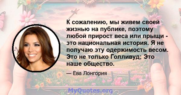 К сожалению, мы живем своей жизнью на публике, поэтому любой прирост веса или прыщи - это национальная история. Я не получаю эту одержимость весом. Это не только Голливуд; Это наше общество.