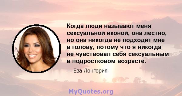 Когда люди называют меня сексуальной иконой, она лестно, но она никогда не подходит мне в голову, потому что я никогда не чувствовал себя сексуальным в подростковом возрасте.