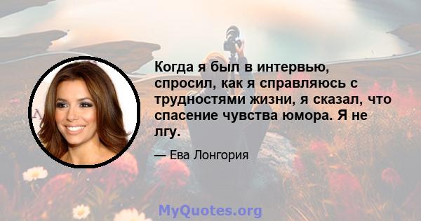 Когда я был в интервью, спросил, как я справляюсь с трудностями жизни, я сказал, что спасение чувства юмора. Я не лгу.