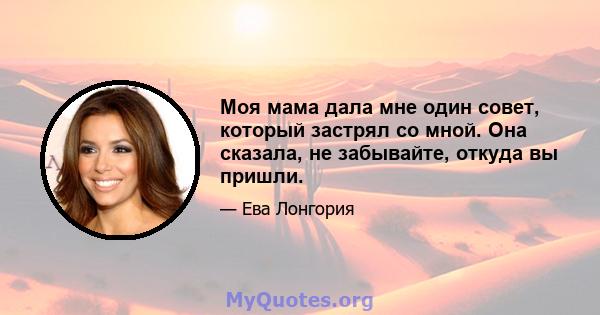 Моя мама дала мне один совет, который застрял со мной. Она сказала, не забывайте, откуда вы пришли.