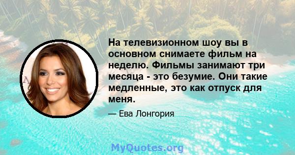 На телевизионном шоу вы в основном снимаете фильм на неделю. Фильмы занимают три месяца - это безумие. Они такие медленные, это как отпуск для меня.