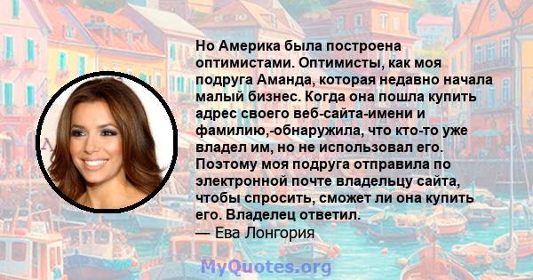 Но Америка была построена оптимистами. Оптимисты, как моя подруга Аманда, которая недавно начала малый бизнес. Когда она пошла купить адрес своего веб-сайта-имени и фамилию,-обнаружила, что кто-то уже владел им, но не