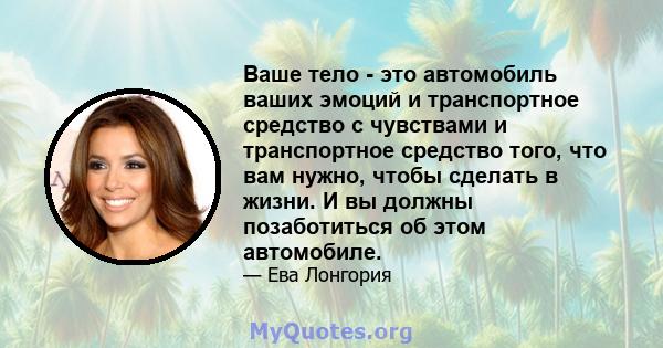 Ваше тело - это автомобиль ваших эмоций и транспортное средство с чувствами и транспортное средство того, что вам нужно, чтобы сделать в жизни. И вы должны позаботиться об этом автомобиле.