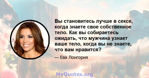 Вы становитесь лучше в сексе, когда знаете свое собственное тело. Как вы собираетесь ожидать, что мужчина узнает ваше тело, когда вы не знаете, что вам нравится?