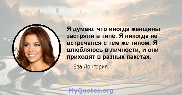 Я думаю, что иногда женщины застряли в типе. Я никогда не встречался с тем же типом. Я влюбляюсь в личности, и они приходят в разных пакетах.