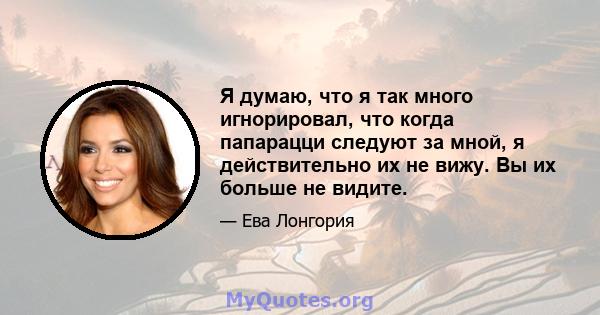 Я думаю, что я так много игнорировал, что когда папарацци следуют за мной, я действительно их не вижу. Вы их больше не видите.