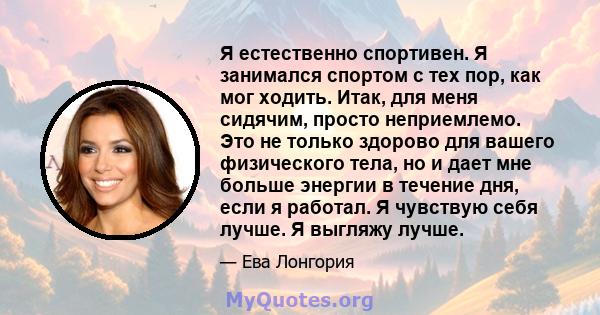 Я естественно спортивен. Я занимался спортом с тех пор, как мог ходить. Итак, для меня сидячим, просто неприемлемо. Это не только здорово для вашего физического тела, но и дает мне больше энергии в течение дня, если я