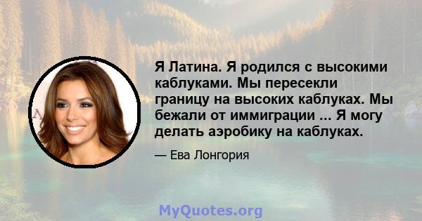 Я Латина. Я родился с высокими каблуками. Мы пересекли границу на высоких каблуках. Мы бежали от иммиграции ... Я могу делать аэробику на каблуках.