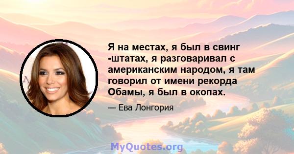 Я на местах, я был в свинг -штатах, я разговаривал с американским народом, я там говорил от имени рекорда Обамы, я был в окопах.