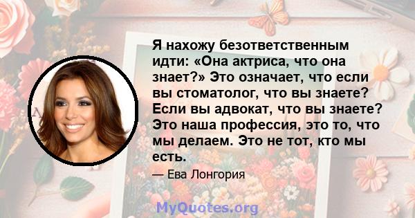 Я нахожу безответственным идти: «Она актриса, что она знает?» Это означает, что если вы стоматолог, что вы знаете? Если вы адвокат, что вы знаете? Это наша профессия, это то, что мы делаем. Это не тот, кто мы есть.