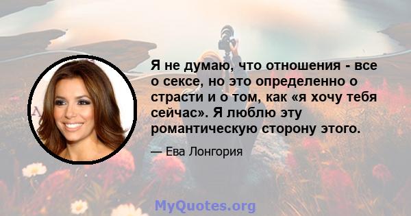 Я не думаю, что отношения - все о сексе, но это определенно о страсти и о том, как «я хочу тебя сейчас». Я люблю эту романтическую сторону этого.