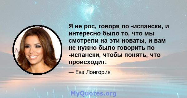 Я не рос, говоря по -испански, и интересно было то, что мы смотрели на эти новаты, и вам не нужно было говорить по -испански, чтобы понять, что происходит.