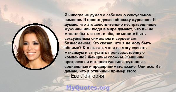 Я никогда не думал о себе как о сексуальном символе. Я просто делаю обложку журналов. Я думаю, что это действительно несправедливые мужчины или люди в мире думают, что вы не можете быть и тем, и оба, не можете быть