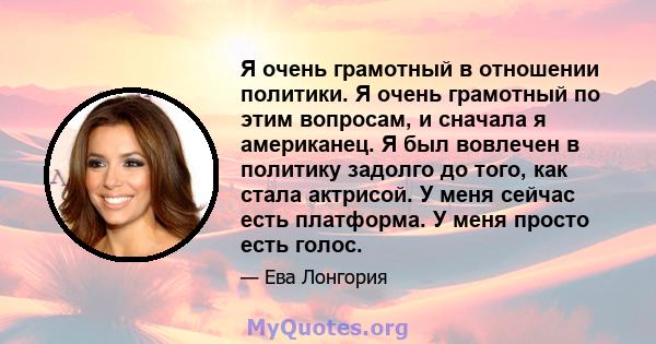 Я очень грамотный в отношении политики. Я очень грамотный по этим вопросам, и сначала я американец. Я был вовлечен в политику задолго до того, как стала актрисой. У меня сейчас есть платформа. У меня просто есть голос.