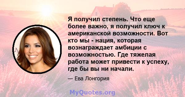 Я получил степень. Что еще более важно, я получил ключ к американской возможности. Вот кто мы - нация, которая вознаграждает амбиции с возможностью. Где тяжелая работа может привести к успеху, где бы вы ни начали.