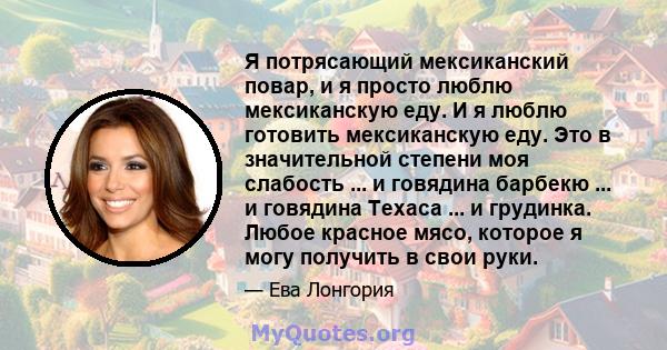 Я потрясающий мексиканский повар, и я просто люблю мексиканскую еду. И я люблю готовить мексиканскую еду. Это в значительной степени моя слабость ... и говядина барбекю ... и говядина Техаса ... и грудинка. Любое