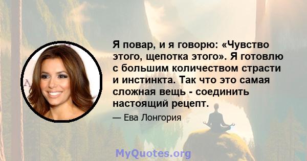 Я повар, и я говорю: «Чувство этого, щепотка этого». Я готовлю с большим количеством страсти и инстинкта. Так что это самая сложная вещь - соединить настоящий рецепт.