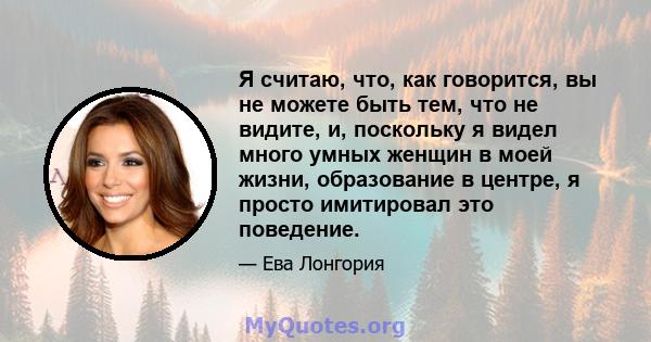 Я считаю, что, как говорится, вы не можете быть тем, что не видите, и, поскольку я видел много умных женщин в моей жизни, образование в центре, я просто имитировал это поведение.