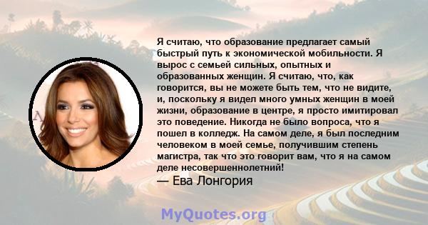 Я считаю, что образование предлагает самый быстрый путь к экономической мобильности. Я вырос с семьей сильных, опытных и образованных женщин. Я считаю, что, как говорится, вы не можете быть тем, что не видите, и,