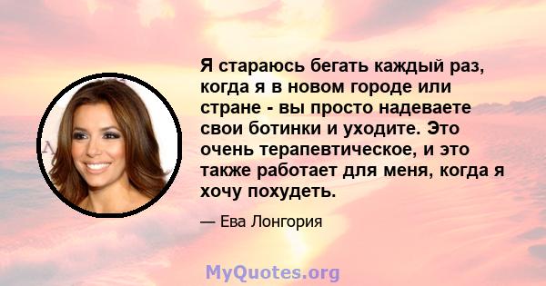 Я стараюсь бегать каждый раз, когда я в новом городе или стране - вы просто надеваете свои ботинки и уходите. Это очень терапевтическое, и это также работает для меня, когда я хочу похудеть.