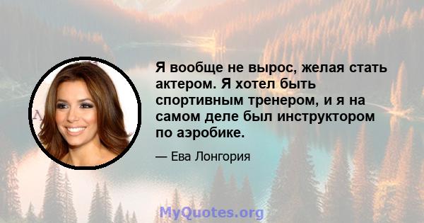 Я вообще не вырос, желая стать актером. Я хотел быть спортивным тренером, и я на самом деле был инструктором по аэробике.