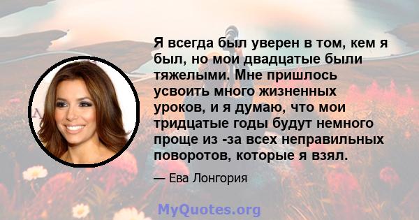 Я всегда был уверен в том, кем я был, но мои двадцатые были тяжелыми. Мне пришлось усвоить много жизненных уроков, и я думаю, что мои тридцатые годы будут немного проще из -за всех неправильных поворотов, которые я взял.