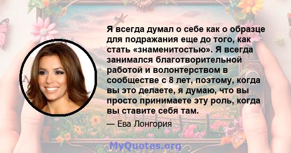 Я всегда думал о себе как о образце для подражания еще до того, как стать «знаменитостью». Я всегда занимался благотворительной работой и волонтерством в сообществе с 8 лет, поэтому, когда вы это делаете, я думаю, что