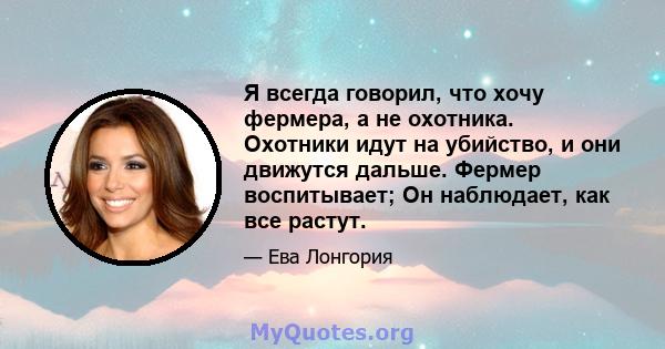 Я всегда говорил, что хочу фермера, а не охотника. Охотники идут на убийство, и они движутся дальше. Фермер воспитывает; Он наблюдает, как все растут.