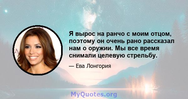 Я вырос на ранчо с моим отцом, поэтому он очень рано рассказал нам о оружии. Мы все время снимали целевую стрельбу.